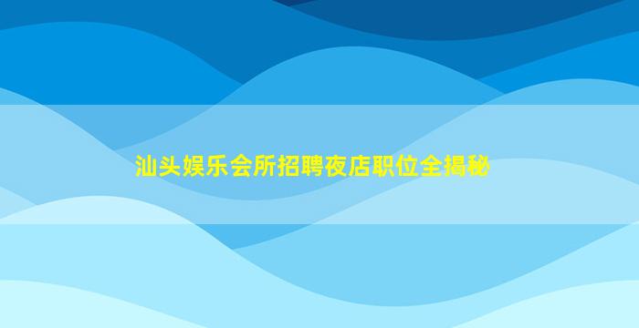 汕头娱乐会所招聘夜店职位全揭秘